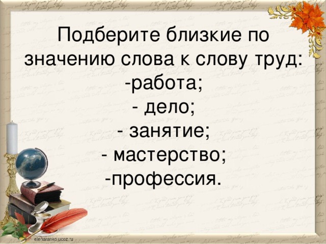 Подберите близкие по значению слова к слову труд:  -работа;  - дело;  - занятие;  - мастерство;  -профессия.