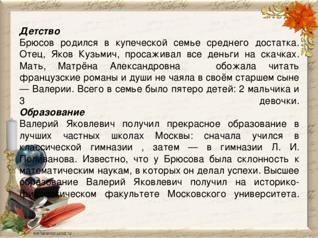 Детство  Брюсов родился в купеческой семье среднего достатка. Отец, Яков Кузьмич, просаживал все деньги на скачках. Мать, Матрёна Александровна обожала читать французские романы и души не чаяла в своём старшем сыне — Валерии. Всего в семье было пятеро детей: 2 мальчика и 3 девочки.  Образование  Валерий Яковлевич получил прекрасное образование в лучших частных школах Москвы: сначала учился в классической гимназии , затем — в гимназии Л. И. Поливанова. Известно, что у Брюсова была склонность к математическим наукам, в которых он делал успехи. Высшее образование Валерий Яковлевич получил на историко-филологическом факультете Московского университета.