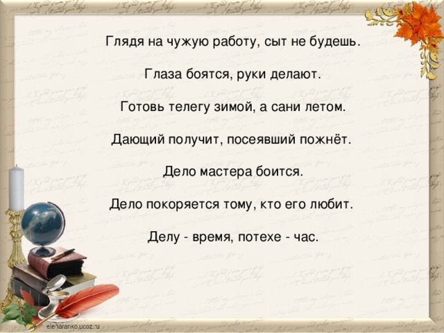 Глядя на чужую работу, сыт не будешь.   Глаза боятся, руки делают.   Готовь телегу зимой, а сани летом.   Дающий получит, посеявший пожнёт.    Дело мастера боится.   Дело покоряется тому, кто его любит.    Делу - время, потехе - час.