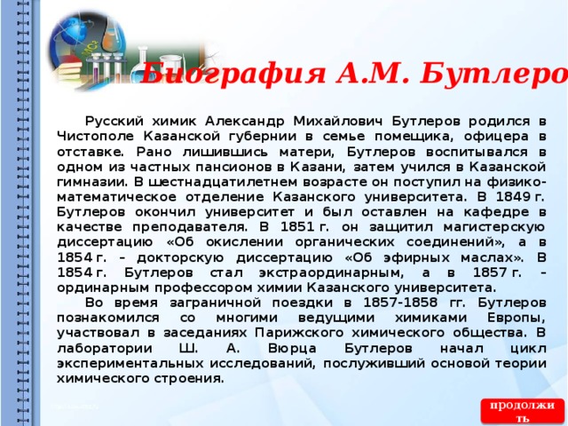 Биография А.М. Бутлерова  Русский химик Александр Михайлович Бутлеров родился в Чистополе Казанской губернии в семье помещика, офицера в отставке. Рано лишившись матери, Бутлеров воспитывался в одном из частных пансионов в Казани, затем учился в Казанской гимназии. В шестнадцатилетнем возрасте он поступил на физико-математическое отделение Казанского университета. В 1849 г. Бутлеров окончил университет и был оставлен на кафедре в качестве преподавателя. В 1851 г. он защитил магистерскую диссертацию «Об окислении органических соединений», а в 1854 г. – докторскую диссертацию «Об эфирных маслах». В 1854 г. Бутлеров стал экстраординарным, а в 1857 г. – ординарным профессором химии Казанского университета.  Во время заграничной поездки в 1857-1858 гг. Бутлеров познакомился со многими ведущими химиками Европы, участвовал в заседаниях Парижского химического общества. В лаборатории Ш. А. Вюрца Бутлеров начал цикл экспериментальных исследований, послуживший основой теории химического строения.  продолжить