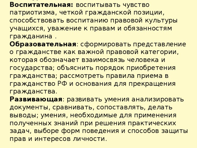 Цели урока: Воспитательная: воспитывать чувство патриотизма, четкой гражданской позиции, способствовать воспитанию правовой культуры учащихся, уважение к правам и обязанностям гражданина . Образовательная : сформировать представление о гражданстве как важной правовой категории, которая обозначает взаимосвязь человека и государства; объяснить порядок приобретения гражданства; рассмотреть правила приема в гражданство РФ и основания для прекращения гражданства. Развивающая : развивать умения анализировать документы, сравнивать, сопоставлять, делать выводы; умения, необходимые для применения полученных знаний при решения практических задач, выборе форм поведения и способов защиты прав и интересов личности.