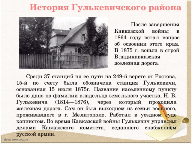 История Гулькевичского района  После завершения Кавказской войны в 1864 году встал вопрос об освоении этого края. В 1875 г. вошла в строй Владикавказская железная дорога.  Среди 37 станций на ее пути на 249-й версте от Ростова, 15-й по счету была обозначена станция Гулькевичи, основанная 15 июля 1875г. Название населенному пункту было дано по фамилии владельца земельного участка, Н. В. Гулькевича (1814—1876), через который проходила железная дорога. Сам он был выходцем из семьи военного, проживавшего в г. Мелитополе. Работал в уездном суде копиистом. Во время Кавказской войны Гулькевич управлял делами Кавказского комитета, ведавшего снабжением русской армии.