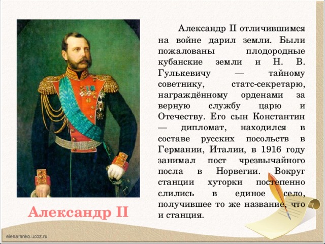 Александр II отличившимся на войне дарил земли. Были пожалованы плодородные кубанские земли и Н. В. Гулькевичу — тайному советнику, статс-секретарю, награждённому орденами за верную службу царю и Отечеству. Его сын Константин — дипломат, находился в составе русских посольств в Германии, Италии, в 1916 году занимал пост чрезвычайного посла в Норвегии. Вокруг станции хуторки постепенно слились в единое село, получившее то же название, что и станция. Александр II