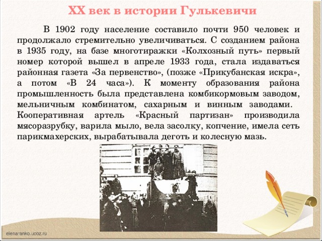 ХХ век в истории Гулькевичи  В 1902 году население составило почти 950 человек и продолжало стремительно увеличиваться. С созданием района в 1935 году, на базе многотиражки «Колхозный путь» первый номер которой вышел в апреле 1933 года, стала издаваться районная газета «За первенство», (позже «Прикубанская искра», а потом «В 24 часа»). К моменту образования района промышленность была представлена комбикормовым заводом, мельничным комбинатом, сахарным и винным заводами. Кооперативная артель «Красный партизан» производила мясоразрубку, варила мыло, вела засолку, копчение, имела сеть парикмахерских, вырабатывала деготь и колесную мазь.