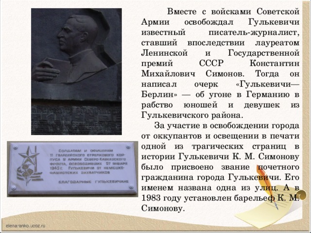 Вместе с войсками Советской Армии освобождал Гулькевичи известный писатель-журналист, ставший впоследствии лауреатом Ленинской и Государственной премий СССР Константин Михайлович Симонов. Тогда он написал очерк «Гулькевичи—Берлин» — об угоне в Германию в рабство юношей и девушек из Гулькевичского района.  За участие в освобождении города от оккупантов и освещении в печати одной из трагических страниц в истории Гулькевичи К. М. Симонову было присвоено звание почетного гражданина города Гулькевичи. Его именем названа одна из улиц. А в 1983 году установлен барельеф К. М. Симонову.