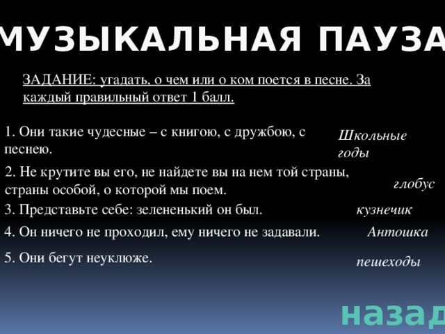 МУЗЫКАЛЬНАЯ ПАУЗА ЗАДАНИЕ: угадать, о чем или о ком поется в песне. За каждый правильный ответ 1 балл. 1. Они такие чудесные – с книгою, с дружбою, с песнею. Школьные годы 2. Не крутите вы его, не найдете вы на нем той страны, страны особой, о которой мы поем. глобус 3. Представьте себе: зелененький он был. кузнечик 4. Он ничего не проходил, ему ничего не задавали. Антошка 5. Они бегут неуклюже. пешеходы назад