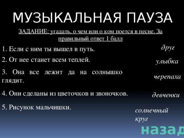 МУЗЫКАЛЬНАЯ ПАУЗА ЗАДАНИЕ: угадать, о чем или о ком поется в песне. За правильный ответ 1 балл друг 1. Если с ним ты вышел в путь. 2. От нее станет всем теплей. улыбка 3. Она все лежит да на солнышко глядит. черепаха 4. Они сделаны из цветочков и звоночков. девченки 5. Рисунок мальчишки. солнечный круг назад