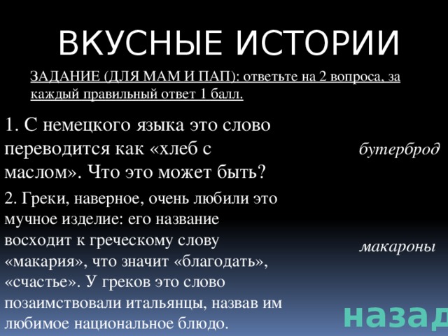 ВКУСНЫЕ ИСТОРИИ ЗАДАНИЕ (ДЛЯ МАМ И ПАП): ответьте на 2 вопроса, за каждый правильный ответ 1 балл. 1. С немецкого языка это слово переводится как «хлеб с маслом». Что это может быть? бутерброд 2. Греки, наверное, очень любили это мучное изделие: его название восходит к греческому слову «макария», что значит «благодать», «счастье». У греков это слово позаимствовали итальянцы, назвав им любимое национальное блюдо. макароны назад