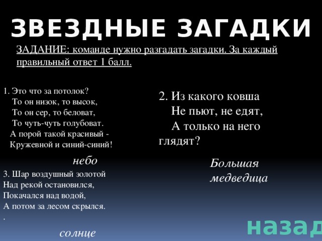 ЗВЕЗДНЫЕ ЗАГАДКИ ЗАДАНИЕ: команде нужно разгадать загадки. За каждый правильный ответ 1 балл. 1. Это что за потолок?  То он низок, то высок,  То он сер, то беловат,  То чуть-чуть голубоват.  А порой такой красивый -  Кружевной и синий-синий! 2. Из какого ковша  Не пьют, не едят,  А только на него глядят? небо Большая медведица 3. Шар воздушный золотой Над рекой остановился, Покачался над водой, А потом за лесом скрылся. . назад солнце