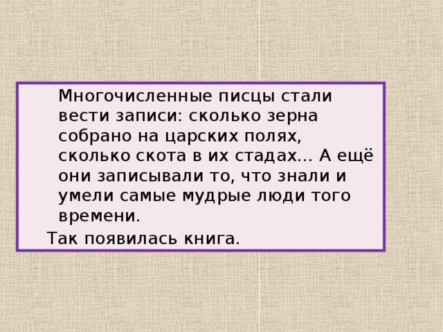 Многочисленные писцы стали вести записи: сколько зерна собрано на царских полях, сколько скота в их стадах… А ещё они записывали то, что знали и умели самые мудрые люди того времени.   Многочисленные писцы стали вести записи: сколько зерна собрано на царских полях, сколько скота в их стадах… А ещё они записывали то, что знали и умели самые мудрые люди того времени.   Многочисленные писцы стали вести записи: сколько зерна собрано на царских полях, сколько скота в их стадах… А ещё они записывали то, что знали и умели самые мудрые люди того времени.   Так появилась книга.