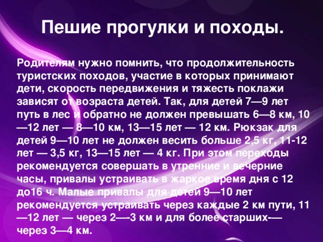 Пешие прогулки и походы. Родителям нужно помнить, что продолжительность туристских походов, участие в которых принимают дети, скорость передвижения и тяжесть поклажи зависят от возраста детей. Так, для детей 7—9 лет путь в лес и обратно не должен превышать 6—8 км, 10—12 лет — 8—10 км, 13—15 лет — 12 км. Рюкзак для детей 9—10 лет не должен весить больше 2,5 кг, 11-12 лет — 3,5 кг, 13—15 лет — 4 кг. При этом переходы рекомендуется совершать в утренние и вечерние часы, привалы устраивать в жаркое время дня с 12 до16 ч. Малые привалы для детей 9—10 лет рекомендуется устраивать через каждые 2 км пути, 11—12 лет — через 2—-3 км и для более старших-—через 3—4 км.