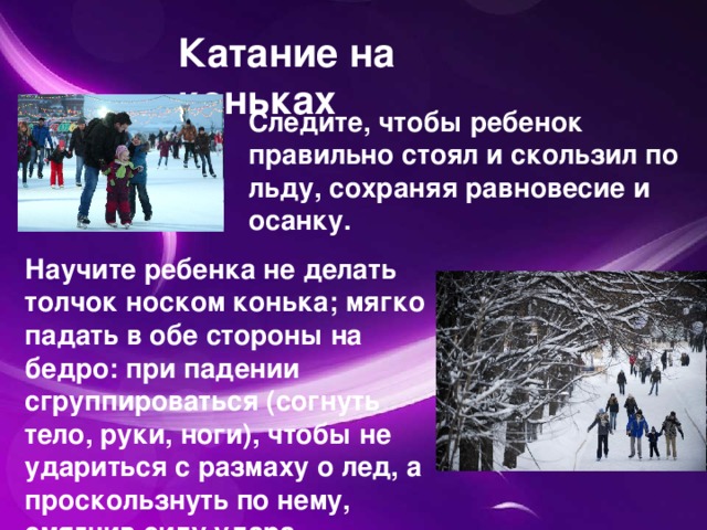 Катание на коньках Следите, чтобы ребенок правильно стоял и скользил по льду, сохраняя равновесие и осанку. Научите ребенка не делать толчок носком конька; мягко падать в обе стороны на бедро: при падении сгруппироваться (согнуть тело, руки, ноги), чтобы не удариться с размаху о лед, а проскользнуть по нему, смягчив силу удара.