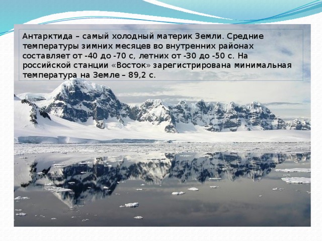 Антарктида – самый холодный материк Земли. Средние температуры зимних месяцев во внутренних районах составляет от -40 до -70 с, летних от -30 до -50 с. На российской станции «Восток» зарегистрирована минимальная температура на Земле – 89,2 с.