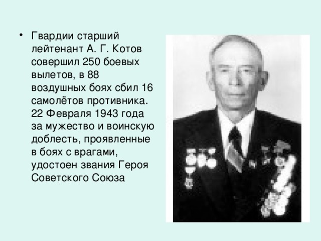 Гвардии старший лейтенант А. Г. Котов совершил 250 боевых вылетов, в 88 воздушных боях сбил 16 самолётов противника. 22 Февраля 1943 года за мужество и воинскую доблесть, проявленные в боях с врагами, удостоен звания Героя Советского Союза