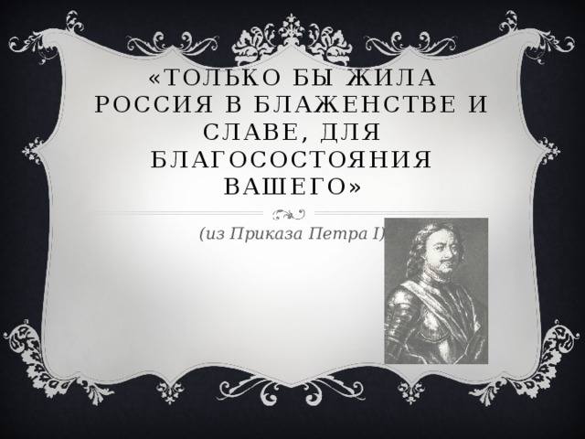 «Только бы жила Россия в блаженстве и славе, для благосостояния вашего» (из Приказа Петра I)