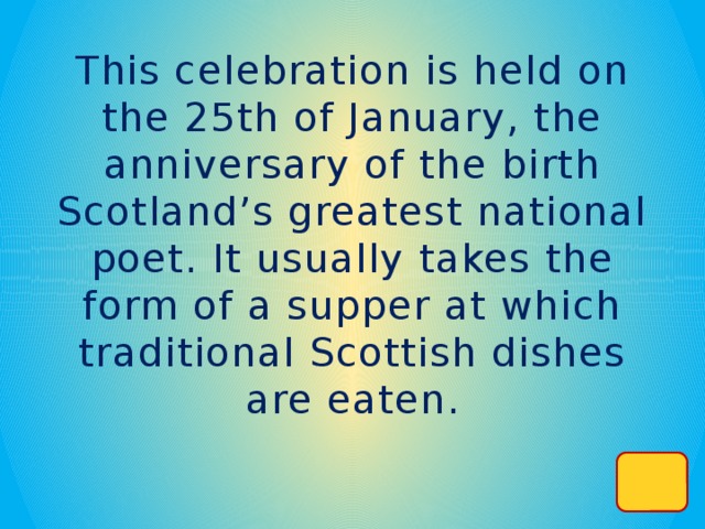 This celebration is held on the 25th of January, the anniversary of the birth Scotland’s greatest national poet. It usually takes the form of a supper at which traditional Scottish dishes are eaten.