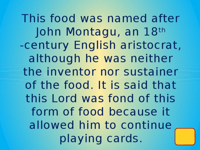 This food was named after John Montagu, an 18 th -century English aristocrat, although he was neither the inventor nor sustainer of the food. It is said that this Lord was fond of this form of food because it allowed him to continue playing cards.