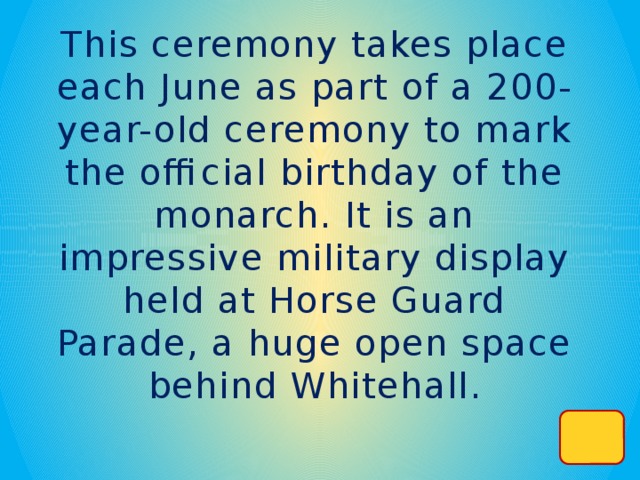 This ceremony takes place each June as part of a 200-year-old ceremony to mark the official birthday of the monarch. It is an impressive military display held at Horse Guard Parade, a huge open space behind Whitehall.