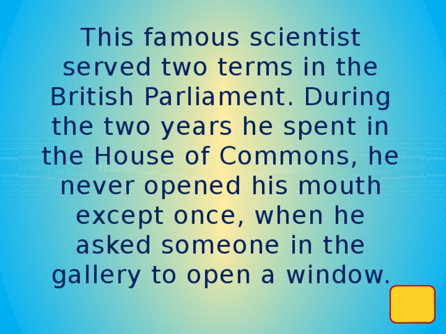 This famous scientist served two terms in the British Parliament. During the two years he spent in the House of Commons, he never opened his mouth except once, when he asked someone in the  gallery to open a window.