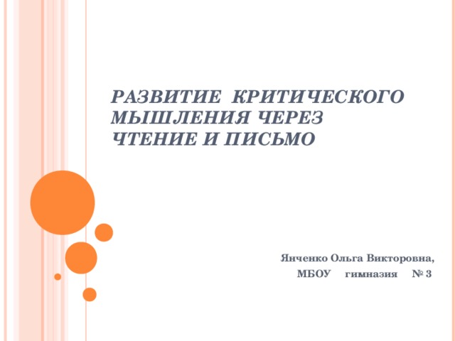 РАЗВИТИЕ КРИТИЧЕСКОГО МЫШЛЕНИЯ ЧЕРЕЗ ЧТЕНИЕ И ПИСЬМО Янченко Ольга Викторовна, МБОУ гимназия № 3