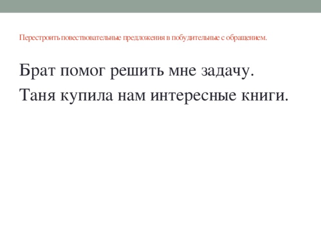 Перестроить повествовательные предложения в побудительные с обращением.   Брат помог решить мне задачу. Таня купила нам интересные книги.