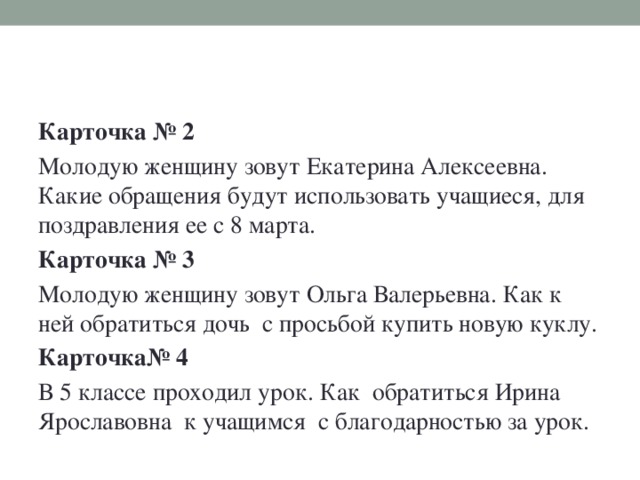 Карточка № 2 Молодую женщину зовут Екатерина Алексеевна. Какие обращения будут использовать учащиеся, для поздравления ее с 8 марта. Карточка № 3 Молодую женщину зовут Ольга Валерьевна. Как к ней обратиться дочь с просьбой купить новую куклу. Карточка№ 4 В 5 классе проходил урок. Как обратиться Ирина Ярославовна к учащимся с благодарностью за урок.