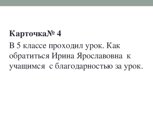 Карточка№ 4 В 5 классе проходил урок. Как обратиться Ирина Ярославовна к учащимся с благодарностью за урок.