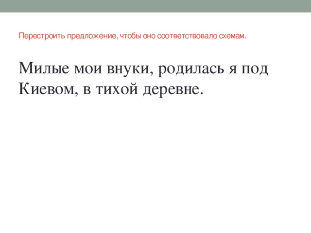 Перестроить предложение, чтобы оно соответствовало схемам.   Милые мои внуки, родилась я под Киевом, в тихой деревне.