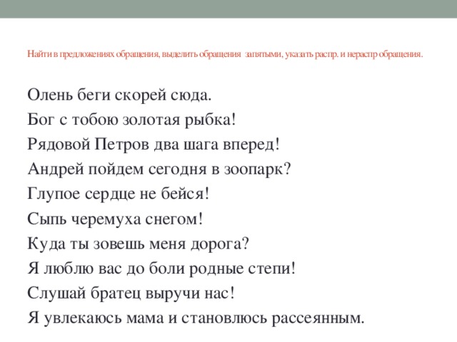 Найти в предложениях обращения, выделить обращения запятыми, указать распр. и нераспр обращения.   Олень беги скорей сюда. Бог с тобою золотая рыбка! Рядовой Петров два шага вперед! Андрей пойдем сегодня в зоопарк? Глупое сердце не бейся! Сыпь черемуха снегом! Куда ты зовешь меня дорога? Я люблю вас до боли родные степи! Слушай братец выручи нас! Я увлекаюсь мама и становлюсь рассеянным.