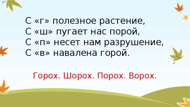 С «г» полезное растение,  С «ш» пугает нас порой,  С «п» несет нам разрушение,  С «в» навалена горой.   Горох. Шорох. Порох. Ворох.