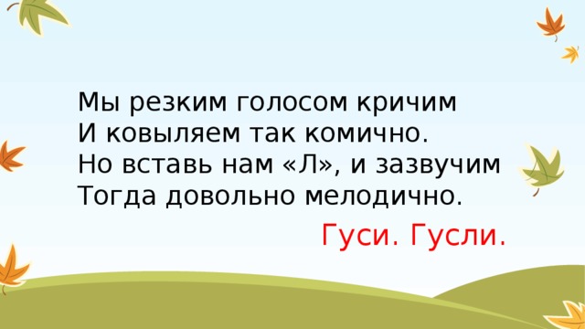 Мы резким голосом кричим  И ковыляем так комично.  Но вставь нам «Л», и зазвучим  Тогда довольно мелодично. Гуси. Гусли.