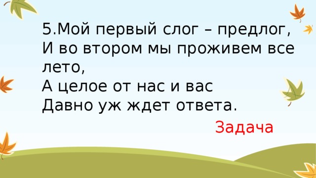 5.Мой первый слог – предлог,  И во втором мы проживем все лето,  А целое от нас и вас  Давно уж ждет ответа. Задача