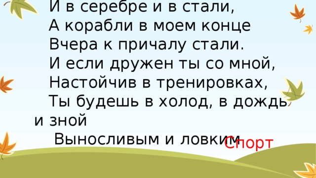 7.Мое начало есть в свинце,  И в серебре и в стали,  А корабли в моем конце  Вчера к причалу стали.  И если дружен ты со мной,  Настойчив в тренировках,  Ты будешь в холод, в дождь и зной  Выносливым и ловким.   Спорт