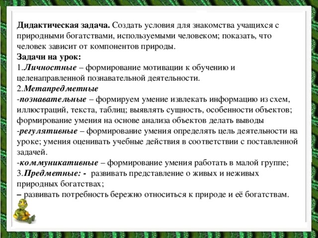 Дидактическая задача. Создать условия для знакомства учащихся с природными богатствами, используемыми человеком; показать, что человек зависит от компонентов природы. Задачи на урок: 1. Личностные –  формирование мотивации к обучению и целенаправленной познавательной деятельности. 2. Метапредметные - познавательные – формируем умение извлекать информацию из схем, иллюстраций, текста, таблиц; выявлять сущность, особенности объектов; формирование умения на основе анализа объектов делать выводы - регулятивные – формирование умения определять цель деятельности на уроке; умения оценивать учебные действия в соответствии с поставленной задачей. - коммуникативные – формирование умения работать в малой группе; 3. Предметные: - развивать представление о живых и неживых природных богатствах; – развивать потребность бережно относиться к природе и её богатствам.