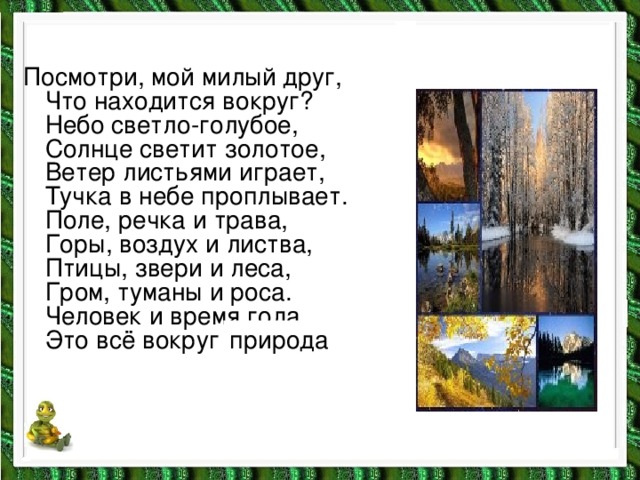 Посмотри, мой милый друг,  Что находится вокруг?  Небо светло-голубое,  Солнце светит золотое,  Ветер листьями играет,  Тучка в небе проплывает.  Поле, речка и трава,  Горы, воздух и листва,  Птицы, звери и леса,  Гром, туманы и роса.  Человек и время года.  Это всё вокруг … природа