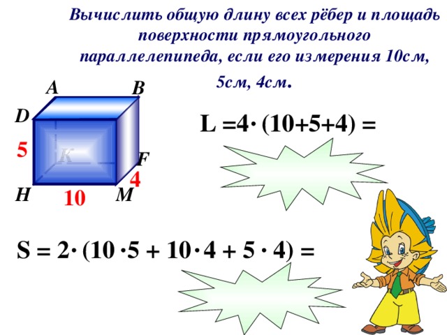 Вычислить общую длину всех рёбер и площадь поверхности прямоугольного параллелепипеда, если его измерения 10см, 5см, 4см . A B C D L  =4 (10 + 5 +4 ) = 5 К F 4 М H 10 S  =  2 (10 5 + 10 4 + 5 4) =