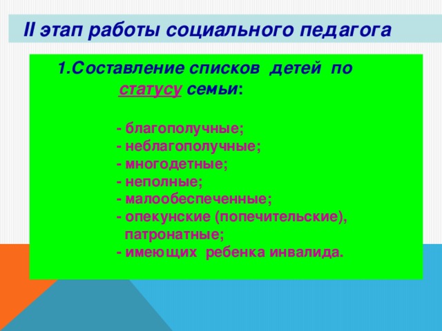 II этап работы социального педагога 1.Составление списков детей по   статусу  семьи :  1.Составление списков детей по   статусу  семьи :   - благополучные;  - неблагополучные;  - многодетные;  - неполные;  - малообеспеченные;  - опекунские (попечительские),  патронатные;  - имеющих ребенка инвалида.