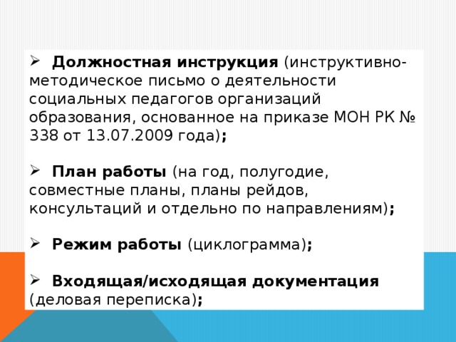 Должностная инструкция (инструктивно-методическое письмо о деятельности социальных педагогов организаций образования, основанное на приказе МОН РК № 338 от 13.07.2009 года) ;   План работы (на год, полугодие, совместные планы, планы рейдов, консультаций и отдельно по направлениям) ;   Режим работы (циклограмма) ;   Входящая/исходящая документация (деловая переписка) ;