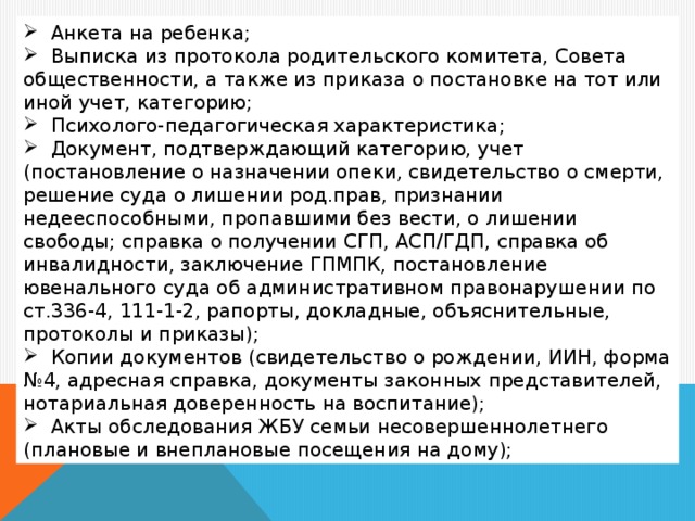 Анкета на ребенка;  Выписка из протокола родительского комитета, Совета общественности, а также из приказа о постановке на тот или иной учет, категорию;  Психолого-педагогическая характеристика;  Документ, подтверждающий категорию, учет (постановление о назначении опеки, свидетельство о смерти, решение суда о лишении род.прав, признании недееспособными, пропавшими без вести, о лишении свободы; справка о получении СГП, АСП/ГДП, справка об инвалидности, заключение ГПМПК, постановление ювенального суда об административном правонарушении по ст.336-4, 111-1-2, рапорты, докладные, объяснительные, протоколы и приказы);  Копии документов (свидетельство о рождении, ИИН, форма №4, адресная справка, документы законных представителей, нотариальная доверенность на воспитание);  Акты обследования ЖБУ семьи несовершеннолетнего (плановые и внеплановые посещения на дому);