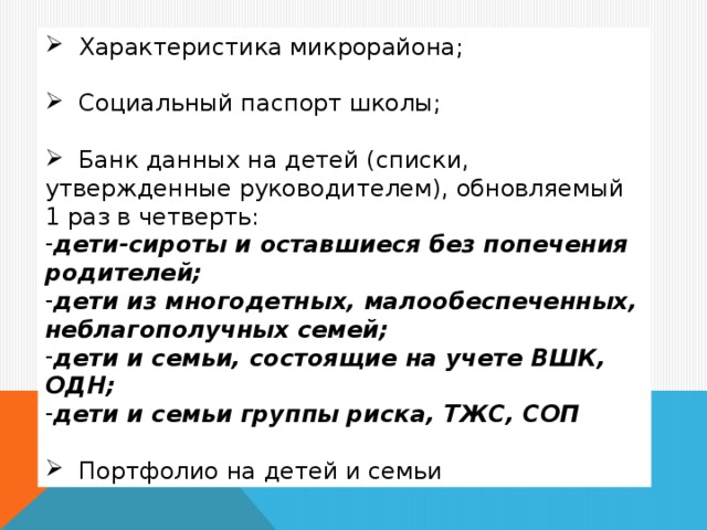 Характеристика микрорайона;  Социальный паспорт школы;  Банк данных на детей (списки, утвержденные руководителем), обновляемый 1 раз в четверть: дети-сироты и оставшиеся без попечения родителей; дети из многодетных, малообеспеченных, неблагополучных семей; дети и семьи, состоящие на учете ВШК, ОДН; дети и семьи группы риска, ТЖС, СОП   Портфолио на детей и семьи