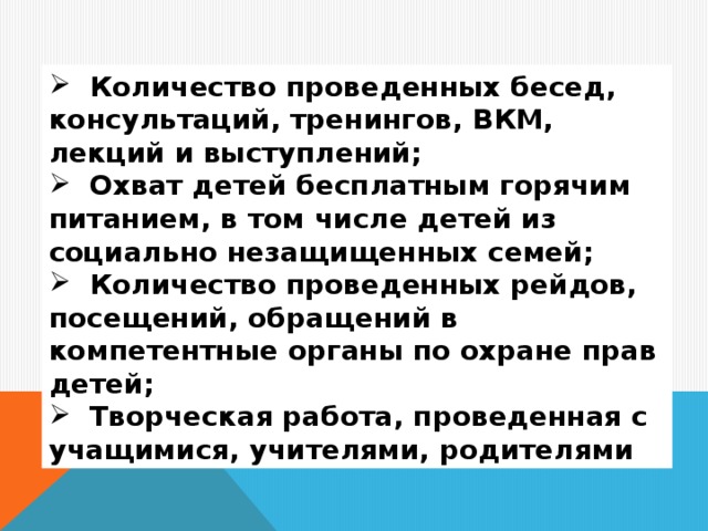 Количество проведенных бесед, консультаций, тренингов, ВКМ, лекций и выступлений;  Охват детей бесплатным горячим питанием, в том числе детей из социально незащищенных семей;  Количество проведенных рейдов, посещений, обращений в компетентные органы по охране прав детей;  Творческая работа, проведенная с учащимися, учителями, родителями