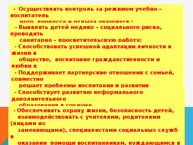 -  Осуществлять контроль за режимом учебно – воспитатель  ного процесса и отдыха учащихся ;   -  Выявлять детей медико – социального риска, проводить  санитарно – просветительскую работу;   - Способствовать успешной адаптации личности к жизни в  обществе, воспитание гражданственности и любви к  Отечеству, уважения к окружающей природе;  - Поддерживает партнерские отношения с семьей, совместно  решает проблемы воспитания и развития личности;  - Способствует развитию неформального дополнительного  образования в социуме.  - Обеспечивать охрану жизни, безопасность детей,  взаимодействовать с учителями, родителями (лицами их  заменяющими), специалистами социальных служб в  оказании  помощи воспитанникам, нуждающимся в опеке и  попечительстве;