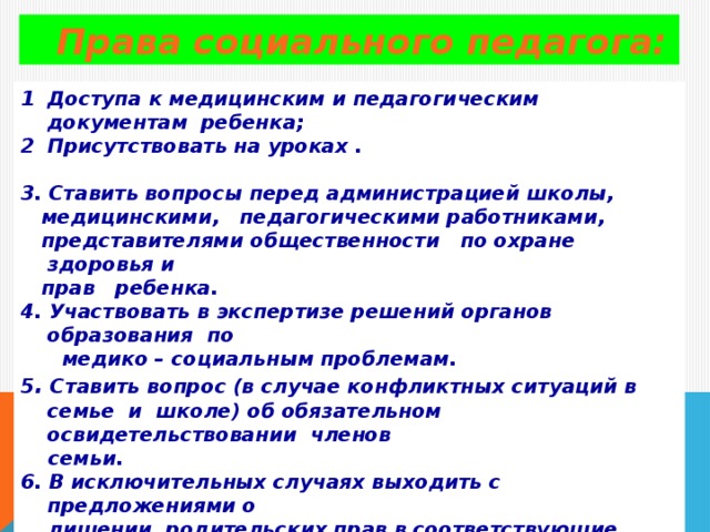 Права социального педагога: Доступа к медицинским и педагогическим документам ребенка; Присутствовать на уроках .  3. Ставить вопросы перед администрацией школы,  медицинскими, педагогическими работниками,  представителями общественности по охране здоровья и  прав ребенка. 4. Участвовать в экспертизе решений органов образования по  медико – социальным проблемам. 5 . Ставить вопрос (в случае конфликтных ситуаций в семье и школе) об обязательном освидетельствовании членов  семьи. 6. В исключительных случаях выходить с предложениями о  лишении родительских прав в соответствующие органы.   7. Защищать интересы ребенка в суде.