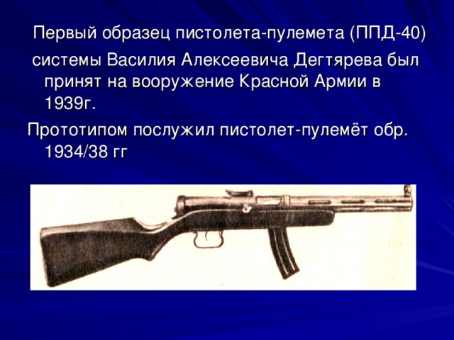 Первый образец пистолета-пулемета (ППД-40)  системы Василия Алексеевича Дегтярева был принят на вооружение Красной Армии в 1939г. Прототипом послужил пистолет-пулемёт обр. 1934/38 гг