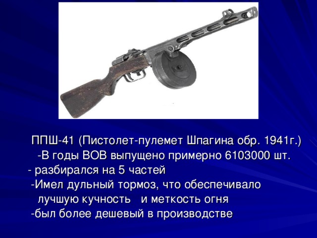 ППШ-41 (Пистолет-пулемет Шпагина обр. 1941г.) -В годы ВОВ выпущено примерно 6103000 шт.  - разбирался на 5 частей  -Имел дульный тормоз, что обеспечивало  лучшую кучность и меткость огня  -был более дешевый в производстве