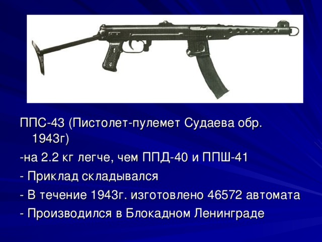 ППС-43 (Пистолет-пулемет Судаева обр. 1943г) -на 2.2 кг легче, чем ППД-40 и ППШ-41 - Приклад складывался - В течение 1943г. изготовлено 46572 автомата - Производился в Блокадном Ленинграде