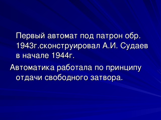 Первый автомат под патрон обр. 1943г.сконструировал А.И. Судаев в начале 1944г. Автоматика работала по принципу отдачи свободного затвора.