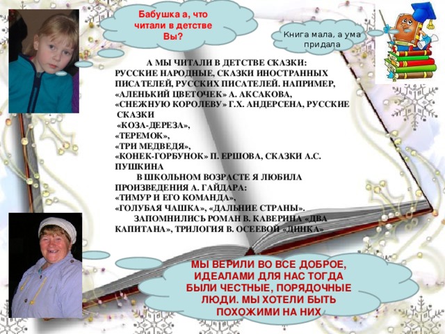 Бабушка а, что читали в детстве Вы?    Книга мала, а ума придала  А МЫ ЧИТАЛИ В ДЕТСТВЕ СКАЗКИ: РУССКИЕ НАРОДНЫЕ, СКАЗКИ ИНОСТРАННЫХ ПИСАТЕЛЕЙ, РУССКИХ ПИСАТЕЛЕЙ. НАПРИМЕР, «АЛЕНЬКИЙ ЦВЕТОЧЕК» А. АКСАКОВА, «СНЕЖНУЮ КОРОЛЕВУ» Г.Х. АНДЕРСЕНА, РУССКИЕ  СКАЗКИ   «КОЗА-ДЕРЕЗА», «ТЕРЕМОК», «ТРИ МЕДВЕДЯ», «КОНЕК-ГОРБУНОК» П. ЕРШОВА, СКАЗКИ А.С. ПУШКИНА  В ШКОЛЬНОМ ВОЗРАСТЕ Я ЛЮБИЛА ПРОИЗВЕДЕНИЯ А. ГАЙДАРА:   «ТИМУР И ЕГО КОМАНДА», «ГОЛУБАЯ ЧАШКА», «ДАЛЬНИЕ СТРАНЫ».  ЗАПОМНИЛИСЬ РОМАН В. КАВЕРИНА «ДВА КАПИТАНА», ТРИЛОГИЯ В. ОСЕЕВОЙ «ДИНКА» МЫ ВЕРИЛИ ВО ВСЕ ДОБРОЕ, ИДЕАЛАМИ ДЛЯ НАС ТОГДА БЫЛИ ЧЕСТНЫЕ, ПОРЯДОЧНЫЕ ЛЮДИ. МЫ ХОТЕЛИ БЫТЬ ПОХОЖИМИ НА НИХ