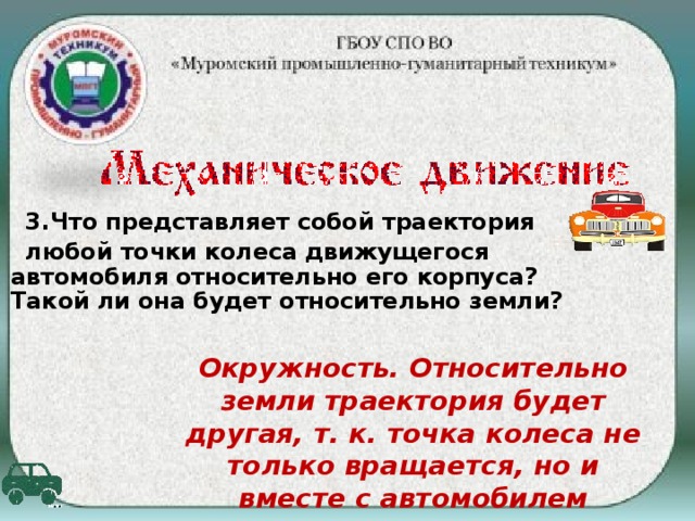 3 .Что представляет собой траектория любой точки колеса движущегося автомобиля относительно его корпуса? Такой ли она будет относительно земли? Окружность. Относительно земли траектория будет другая, т. к. точка колеса не только вращается, но и вместе с автомобилем перемещается