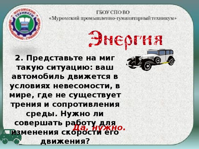 2. Представьте на миг такую ситуацию: ваш автомобиль движется в условиях невесомости, в мире, где не существует трения и сопротивления среды. Нужно ли совершать работу для изменения скорости его движения? Да, нужно.